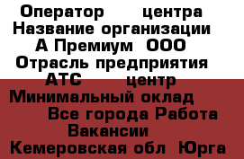 Оператор Call-центра › Название организации ­ А-Премиум, ООО › Отрасль предприятия ­ АТС, call-центр › Минимальный оклад ­ 35 000 - Все города Работа » Вакансии   . Кемеровская обл.,Юрга г.